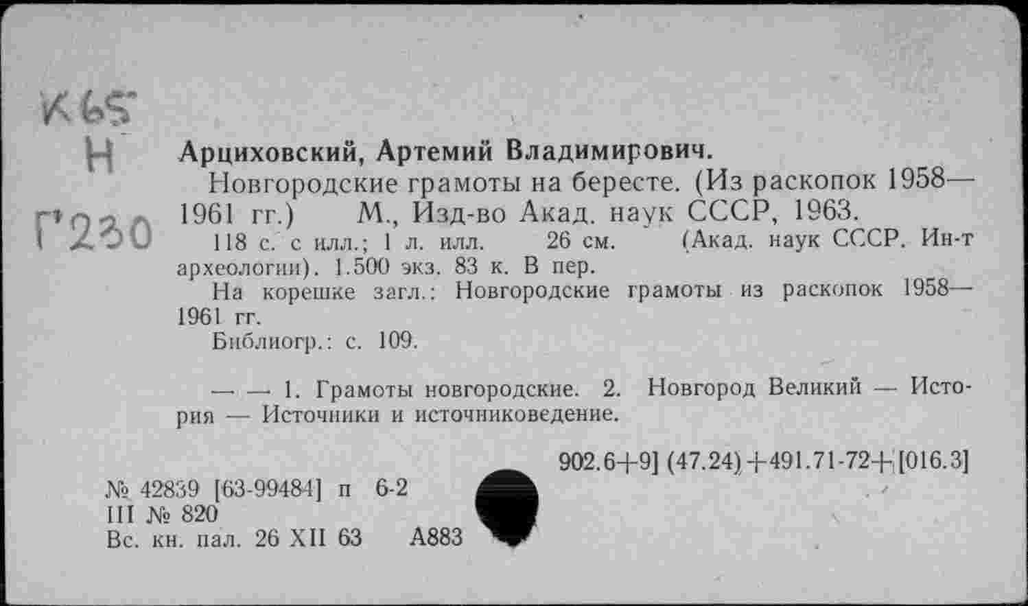 ﻿H
Г’2?>0
Арциховский, Артемий Владимирович.
Новгородские грамоты на бересте. (Из раскопок 1958— 1961 гг.) М., Изд-во Акад, наук СССР, 1963.
118 с. с илл.; 1 л. илл. 26 см. (Акад, наук СССР. Ин-т археологии). 1.500 экз. 83 к. В пер.
На корешке загл.: Новгородские грамоты из раскопок 1958— 1961 гг.
Библиогр.: с. 109.
— — 1. Грамоты новгородские. 2. Новгород Великий — История — Источники и источниковедение.
№ 42839 [63-99484] п 6-2
III № 820
Вс. кн. пал. 26 XII 63	А883
902.6+9] (47.24), +491.71 -72+ [016.3]